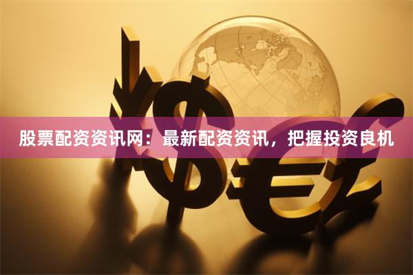 股票配资资讯网：最新配资资讯，把握投资良机