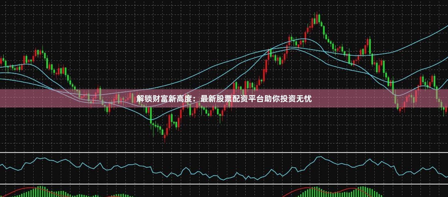 解锁财富新高度：最新股票配资平台助你投资无忧