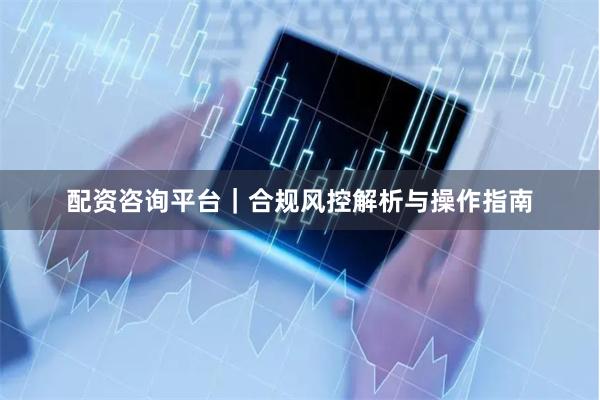 配资咨询平台｜合规风控解析与操作指南